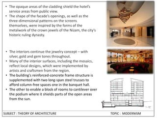 • The opaque areas of the cladding shield the hotel’s
service areas from public view.
• The shape of the facade’s openings, as well as the
three-dimensional patterns on the screens
themselves, were inspired by the forms of the
metalwork of the crown jewels of the Nizam, the city’s
historic ruling dynasty.
• The interiors continue the jewelry concept – with
silver, gold and gem tones throughout.
• Many of the interior surfaces, including the mosaics,
reflect local designs, which were implemented by
artists and craftsmen from the region.
• The building's reinforced-concrete frame structure is
supplemented with two long-span steel trusses to
afford column-free spaces one in the banquet hall.
• The other to enable a block of rooms to cantilever over
the podium where it shields parts of the open areas
from the sun.
SUBJECT : THEORY OF ARCHITECTURE TOPIC : MODERNISM
 