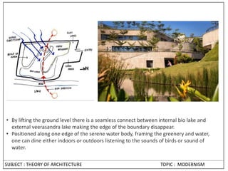 • By lifting the ground level there is a seamless connect between internal bio lake and
external veerasandra lake making the edge of the boundary disappear.
• Positioned along one edge of the serene water body, framing the greenery and water,
one can dine either indoors or outdoors listening to the sounds of birds or sound of
water.
SUBJECT : THEORY OF ARCHITECTURE TOPIC : MODERNISM
 