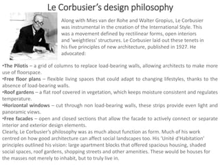 •The Pilotis – a grid of columns to replace load-bearing walls, allowing architects to make more
use of floorspace.
•Free floor plans – flexible living spaces that could adapt to changing lifestyles, thanks to the
absence of load-bearing walls.
•Roof gardens – a flat roof covered in vegetation, which keeps moisture consistent and regulates
temperature.
•Horizontal windows – cut through non load-bearing walls, these strips provide even light and
panoramic views.
•Free facades – open and closed sections that allow the facade to actively connect or separate
interior and exterior design elements.
Clearly, Le Corbusier’s philosophy was as much about function as form. Much of his work
centred on how good architecture can affect social landscapes too. His ‘Unité d'Habitation’
principles outlined his vision: large apartment blocks that offered spacious housing, shaded
social spaces, roof gardens, shopping streets and other amenities. These would be houses for
the masses not merely to inhabit, but to truly live in.
Along with Mies van der Rohe and Walter Gropius, Le Corbusier
was instrumental in the creation of the International Style. This
was a movement defined by rectilinear forms, open interiors
and 'weightless' structures. Le Corbusier laid out these tenets in
his five principles of new architecture, published in 1927. He
advocated:
Le Corbusier’s design philosophy
 