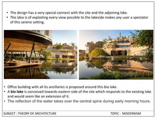 • The design has a very special connect with the site and the adjoining lake.
• The idea is of exploiting every view possible to the lakeside makes any user a spectator
of this serene setting.
• Office building with all its ancillaries is proposed around this bio lake.
• A bio lake is conceived towards eastern side of the site which responds to the existing lake
and would seem like an extension of it.
• The reflection of the water takes over the central spine during early morning hours.
SUBJECT : THEORY OF ARCHITECTURE TOPIC : MODERNISM
 