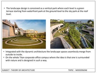• Integrated with the dynamic architecture the landscape spaces seamlessly merge from
outside to inside.
• On the whole Titan corporate office campus where the idea is that one is surrounded
with nature and is designed in such a way.
• The landscape design is conceived as a vertical park where each level is a green
terrace starting from waterfront park at the ground level to the sky park at the roof
level.
SUBJECT : THEORY OF ARCHITECTURE TOPIC : MODERNISM
 