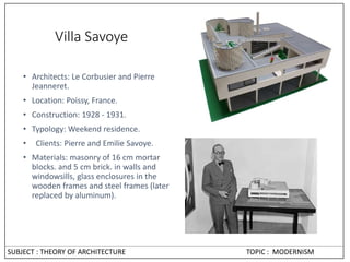 Villa Savoye
• Architects: Le Corbusier and Pierre
Jeanneret.
• Location: Poissy, France.
• Construction: 1928 - 1931.
• Typology: Weekend residence.
• Clients: Pierre and Emilie Savoye.
• Materials: masonry of 16 cm mortar
blocks. and 5 cm brick. in walls and
windowsills, glass enclosures in the
wooden frames and steel frames (later
replaced by aluminum).
SUBJECT : THEORY OF ARCHITECTURE TOPIC : MODERNISM
 