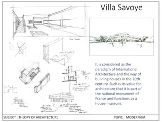 Villa Savoye
It is considered as the
paradigm of International
Architecture and the way of
building houses in the 20th
century. Such is its value for
architecture that it is part of
the national monument of
France and functions as a
house-museum.
SUBJECT : THEORY OF ARCHITECTURE TOPIC : MODERNISM
 