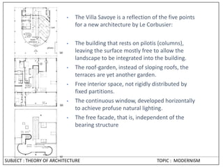 • The Villa Savoye is a reflection of the five points
for a new architecture by Le Corbusier:
• The building that rests on pilotis (columns),
leaving the surface mostly free to allow the
landscape to be integrated into the building.
• The roof-garden, instead of sloping roofs, the
terraces are yet another garden.
• Free interior space, not rigidly distributed by
fixed partitions.
• The continuous window, developed horizontally
to achieve profuse natural lighting.
• The free facade, that is, independent of the
bearing structure
SUBJECT : THEORY OF ARCHITECTURE TOPIC : MODERNISM
 