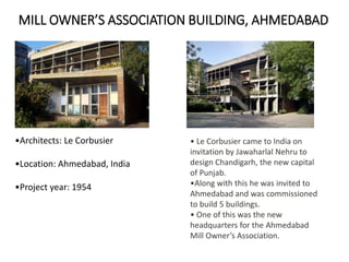 MILL OWNER’S ASSOCIATION BUILDING, AHMEDABAD
•Architects: Le Corbusier
•Location: Ahmedabad, India
•Project year: 1954
• Le Corbusier came to India on
invitation by Jawaharlal Nehru to
design Chandigarh, the new capital
of Punjab.
•Along with this he was invited to
Ahmedabad and was commissioned
to build 5 buildings.
• One of this was the new
headquarters for the Ahmedabad
Mill Owner’s Association.
 