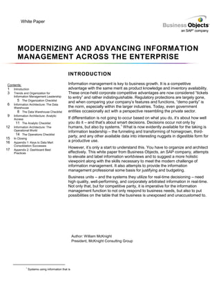 White Paper




       MODERNIZING AND ADVANCING INFORMATION
       MANAGEMENT ACROSS THE ENTERPRISE

                                                INTRODUCTION

Contents:                                       Information management is key to business growth. It is a competitive
1    Introduction                               advantage with the same merit as product knowledge and inventory availability.
3    Trends and Organization for                These once-held corporate competitive advantages are now considered “tickets
     Information Management Leadership          to entry” and rather indistinguishable. Regulatory protections are largely gone,
        5 The Organization Checklist            and when comparing your company’s features and functions, “demo parity” is
6    Information Architecture: The Data
     Warehouse                                  the norm, especially within the larger industries. Today, even government
        8 The Data Warehouse Checklist          entities occasionally act with a perspective resembling the private sector.
9    Information Architecture: Analytic
     Access                                     If differentiation is not going to occur based on what you do, it’s about how well
       11 The Analytic Checklist                you do it – and that’s about smart decisions. Decisions occur not only by
12   Information Architecture: The              humans, but also by systems.1 What is now evidently available for the taking is
     Operational World                          information leadership – the funneling and transforming of homegrown, third-
       14 The Operations Checklist
                                                party, and any other available data into interesting nuggets in digestible form for
15   In Closing
16   Appendix 1: Keys to Data Mart
                                                a productive use.
     Consolidation Successes
                                                However, it’s only a start to understand this. You have to organize and architect
17   Appendix 2: Dashboard Best
     Practices                                  effectively. This white paper from Business Objects, an SAP company, attempts
                                                to elevate and label information worldviews and to suggest a more holistic
                                                viewpoint along with the skills necessary to meet the modern challenge of
                                                information management. It also attempts to provide the information
                                                management professional some basis for justifying and budgeting.
                                                Business units – and the systems they utilize for real-time decisioning – need
                                                high quality, well-performing, and corporately arbitrated information in real-time.
                                                Not only that, but for competitive parity, it is imperative for the information
                                                management function to not only respond to business needs, but also to put
                                                possibilities on the table that the business is unexposed and unaccustomed to.




                                                     Author: William McKnight
                                                     President, McKnight Consulting Group




             1
                 Systems using information that is
 