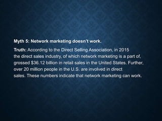 Myth 5: Network marketing doesn’t work.
Truth: According to the Direct Selling Association, in 2015
the direct sales industry, of which network marketing is a part of,
grossed $36.12 billion in retail sales in the United States. Further,
over 20 million people in the U.S. are involved in direct
sales. These numbers indicate that network marketing can work.
 