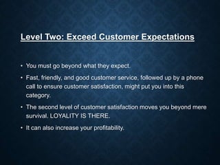 Level Two: Exceed Customer Expectations
• You must go beyond what they expect.
• Fast, friendly, and good customer service, followed up by a phone
call to ensure customer satisfaction, might put you into this
category.
• The second level of customer satisfaction moves you beyond mere
survival. LOYALITY IS THERE.
• It can also increase your profitability.
 