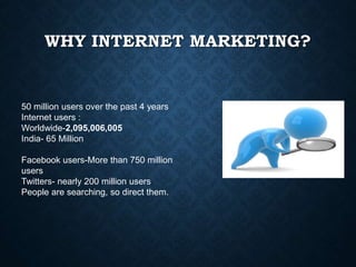 WHY INTERNET MARKETING?
50 million users over the past 4 years
Internet users :
Worldwide-2,095,006,005
India- 65 Million
Facebook users-More than 750 million
users
Twitters- nearly 200 million users
People are searching, so direct them.
 