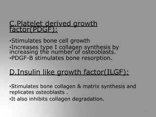 C.Platelet derived growth
factor(PDGF):
•Stimulates bone cell growth
•Increases type I collagen synthesis by
increasing the number of osteoblasts.
•PDGF-B stimulates bone resorption.
D.Insulin like growth factor(ILGF):
•Stimulates bone collagen & matrix synthesis and
replicates osteoblasts .
•It also inhibits collagen degradation.
13
 