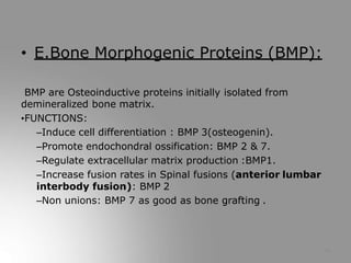 • E.Bone Morphogenic Proteins (BMP):
BMP are Osteoinductive proteins initially isolated from
demineralized bone matrix.
•FUNCTIONS:
–Induce cell differentiation : BMP 3(osteogenin).
–Promote endochondral ossification: BMP 2 & 7.
–Regulate extracellular matrix production :BMP1.
–Increase fusion rates in Spinal fusions (anterior lumbar
interbody fusion): BMP 2
–Non unions: BMP 7 as good as bone grafting .
14
 