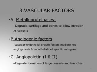 16
3.VASCULAR FACTORS
•A. Metalloproteinases:
–Degrade cartilage and bones to allow invasion
of vessels
•B Angiogenic factors:
-Vascular-endothelial growth factors mediate neo-
angiogenesis & endothelial-cell specific mitogens.
•C. Angiopoietin (І & ІІ)
–Regulate formation of larger vessels and branches.
 