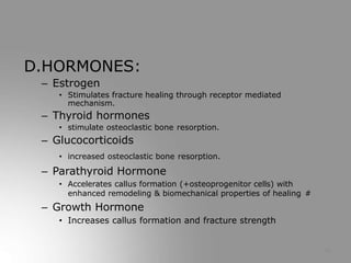 D.HORMONES:
– Estrogen
• Stimulates fracture healing through receptor mediated
mechanism.
– Thyroid hormones
• stimulate osteoclastic bone resorption.
– Glucocorticoids
• increased osteoclastic bone resorption.
– Parathyroid Hormone
• Accelerates callus formation (+osteoprogenitor cells) with
enhanced remodeling & biomechanical properties of healing #
– Growth Hormone
• Increases callus formation and fracture strength
18
 