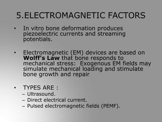 • In vitro bone deformation produces
piezoelectric currents and streaming
potentials.
• Electromagnetic (EM) devices are based on
Wolff’s Law that bone responds to
mechanical stress: Exogenous EM fields may
simulate mechanical loading and stimulate
bone growth and repair
• TYPES ARE :
– Ultrasound.
– Direct electrical current.
– Pulsed electromagnetic fields (PEMF).
5.ELECTROMAGNETIC FACTORS
 