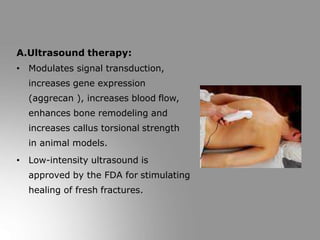 A.Ultrasound therapy:
• Modulates signal transduction,
increases gene expression
(aggrecan ), increases blood flow,
enhances bone remodeling and
increases callus torsional strength
in animal models.
• Low-intensity ultrasound is
approved by the FDA for stimulating
healing of fresh fractures.
 