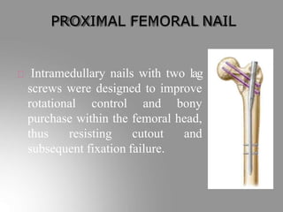 PROXIMAL FEMORAL NAIL
Intramedullary nails with two lag
screws were designed to improve
rotational control and bony
purchase within the femoral head,
thus resisting cutout and
subsequent fixation failure.
 