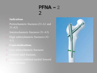 PFNA –
2
Indications
Pertrochanteric fractures (31-A1 and
31-A2)
Intertrochanteric fractures (31-A3)
High subtrochanteric fractures (32-
A1)
Contraindications
Low subtrochanteric fractures
Femoral shaft fractures
Isolated or combined medial femoral
neck fractures
 