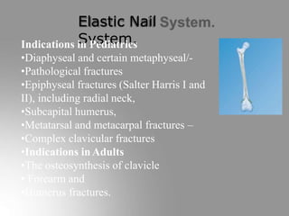 Elastic Nail
System.
Indications in Pediatrics
•Diaphyseal and certain metaphyseal/-
•Pathological fractures
•Epiphyseal fractures (Salter Harris I and
II), including radial neck,
•Subcapital humerus,
•Metatarsal and metacarpal fractures –
•Complex clavicular fractures
•Indications inAdults
•The osteosynthesis of clavicle
• Forearm and
•Humerus fractures.
 