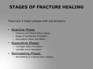 There are 3 major phases with sub divisions:
• Reactive Phase
– Fracture and inflammatory phase
– Stage of hematoma formation
– Granulation tissue formation.
• Reparative Phase:
– Cartilage Callus formation.
– Lamellar bone deposition.
• Remodeling Phase:
– Remodeling to original bone contour.
4
STAGES OF FRACTURE HEALING
 