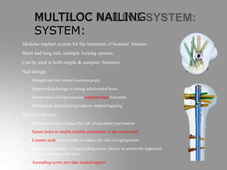 MULTILOC NAILING
SYSTEM:
Modular implant system for the treatment of humeral fracture.
Short and long nail, multiple locking options.
Can be used in both simple & complex fractures.
Nail design:
Straight nail for central insertionpoint.
Improved anchorage in strong subchondral bone.
Perservation of hypovascular supraspinatus foot print.
Multiplanar distal locking reduces implant taggling
Multiloc Screws:
Blunt screw tip to reduce the risk of secondaryperforation
Suture holes to enable reliable attachment of the rotatorcuff.
Counter sunk screw heads to reduce the risk of impingement.
Optional secondary 3.5 mm locking screw (Screw in screw) for improved
fixation in osteporotic bone.
Ascending screw provides medial support.
 