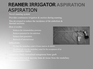 REAMER IRRIGATOR
ASPIRATION
Novel reaming system
Provides continuous irrigation & suction during reaming.
Was developed to reduce the incidence of fat embolism &
thermal necrosis.
How it works:
Reduces the intramedullary pressure
Reduces potential for fat embolism
Reduces heat generation
Removal of infected tissue.
Indications:
To clear the medullary canal of bone marrow & debris.
To effectively size the medullary canal for the acceptance of an
intramedullary implant.
To harvest finely morselised autogenous bone graft.
To remove infected & necrotic bone & tissue from the medullary
canal in osteomyelitis.
 