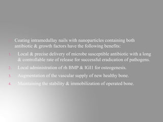 Coating intramedullay nails with nanoparticles containing both
antibiotic & growth factors have the following benefits:
1. Local & precise delivery of microbe susceptible antibiotic with a long
& controllable rate of release for successful eradication of pathogens.
2. Local administration of rh BMP & IGI1 for osteogenesis.
3. Augmentation of the vascular supply of new healthy bone.
4. Maintaining the stability & immobilization of operated bone.
 