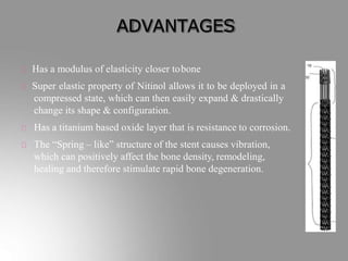 ADVANTAGES
Has a modulus of elasticity closer tobone
Super elastic property of Nitinol allows it to be deployed in a
compressed state, which can then easily expand & drastically
change its shape & configuration.
Has a titanium based oxide layer that is resistance to corrosion.
The “Spring – like” structure of the stent causes vibration,
which can positively affect the bone density, remodeling,
healing and therefore stimulate rapid bone degeneration.
 