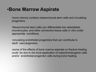 •Bone Marrow Aspirate
•bone marrow contains mesenchymal stem cells and circulating
progenitors
•Mesenchymal stem cells can differentiate into osteoblasts,
chondrocytes, and other connective tissue cells in vitro under
appropriate conditions.
•circulating endothelial progenitors that can contribute to
adult vasculogenesis.
•some of the effects of bone marrow aspirate on fracture healing
could be due to the local application of osteochondrogenic cells
and/or endothelial progenitor cells during bone healing.
 