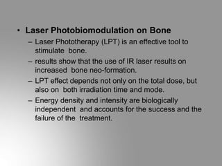 • Laser Photobiomodulation on Bone
– Laser Phototherapy (LPT) is an effective tool to
stimulate bone.
– results show that the use of IR laser results on
increased bone neo-formation.
– LPT effect depends not only on the total dose, but
also on both irradiation time and mode.
– Energy density and intensity are biologically
independent and accounts for the success and the
failure of the treatment.
 