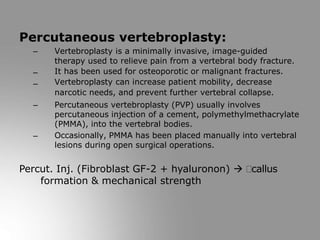 Percutaneous vertebroplasty:
–
–
–
–
– Vertebroplasty is a minimally invasive, image-guided
therapy used to relieve pain from a vertebral body fracture.
It has been used for osteoporotic or malignant fractures.
Vertebroplasty can increase patient mobility, decrease
narcotic needs, and prevent further vertebral collapse.
Percutaneous vertebroplasty (PVP) usually involves
percutaneous injection of a cement, polymethylmethacrylate
(PMMA), into the vertebral bodies.
Occasionally, PMMA has been placed manually into vertebral
lesions during open surgical operations.
Percut. Inj. (Fibroblast GF-2 + hyaluronon)  callus
formation & mechanical strength
 
