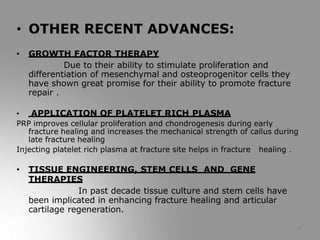 28
• OTHER RECENT ADVANCES:
• GROWTH FACTOR THERAPY
Due to their ability to stimulate proliferation and
differentiation of mesenchymal and osteoprogenitor cells they
have shown great promise for their ability to promote fracture
repair .
• APPLICATION OF PLATELET RICH PLASMA
PRP improves cellular proliferation and chondrogenesis during early
fracture healing and increases the mechanical strength of callus during
late fracture healing
Injecting platelet rich plasma at fracture site helps in fracture healing .
• TISSUE ENGINEERING, STEM CELLS AND GENE
THERAPIES
In past decade tissue culture and stem cells have
been implicated in enhancing fracture healing and articular
cartilage regeneration.
 