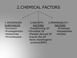 2.GROWTH 3.PERMEABILITY
FACTORS FACTORS
-Proteases
-Polypeptides
-Amines
1.MESSENGER
SUBSTANCES
-Serotonin
-Prostaglandins
-Histamines
-Thromboxane
-Transforming GF
-Fibroblast GF
-Platelet derived GF
-Insulin like GF
-Bone morphogenic
proteins(BMP)
10
2.CHEMICAL FACTORS
 