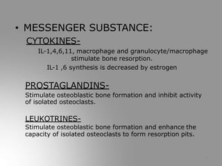 • MESSENGER SUBSTANCE:
CYTOKINES-
IL-1,4,6,11, macrophage and granulocyte/macrophage
stimulate bone resorption.
IL-1 ,6 synthesis is decreased by estrogen
PROSTAGLANDINS-
Stimulate osteoblastic bone formation and inhibit activity
of isolated osteoclasts.
LEUKOTRINES-
Stimulate osteoblastic bone formation and enhance the
capacity of isolated osteoclasts to form resorption pits.
11
 