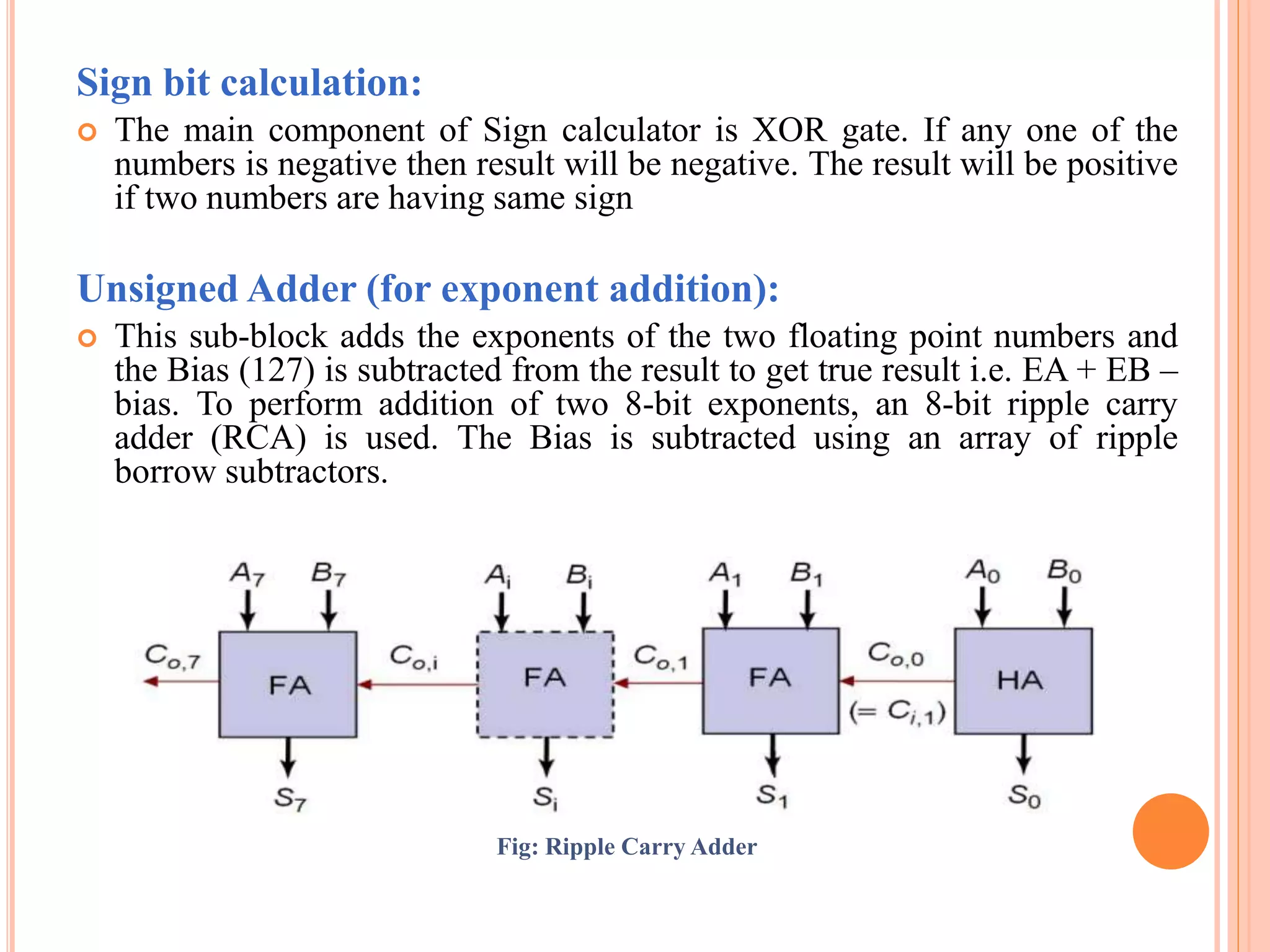 Sign bit calculation:
 The main component of Sign calculator is XOR gate. If any one of the
numbers is negative then result will be negative. The result will be positive
if two numbers are having same sign
Unsigned Adder (for exponent addition):
 This sub-block adds the exponents of the two floating point numbers and
the Bias (127) is subtracted from the result to get true result i.e. EA + EB –
bias. To perform addition of two 8-bit exponents, an 8-bit ripple carry
adder (RCA) is used. The Bias is subtracted using an array of ripple
borrow subtractors.
Fig: Ripple Carry Adder
 
