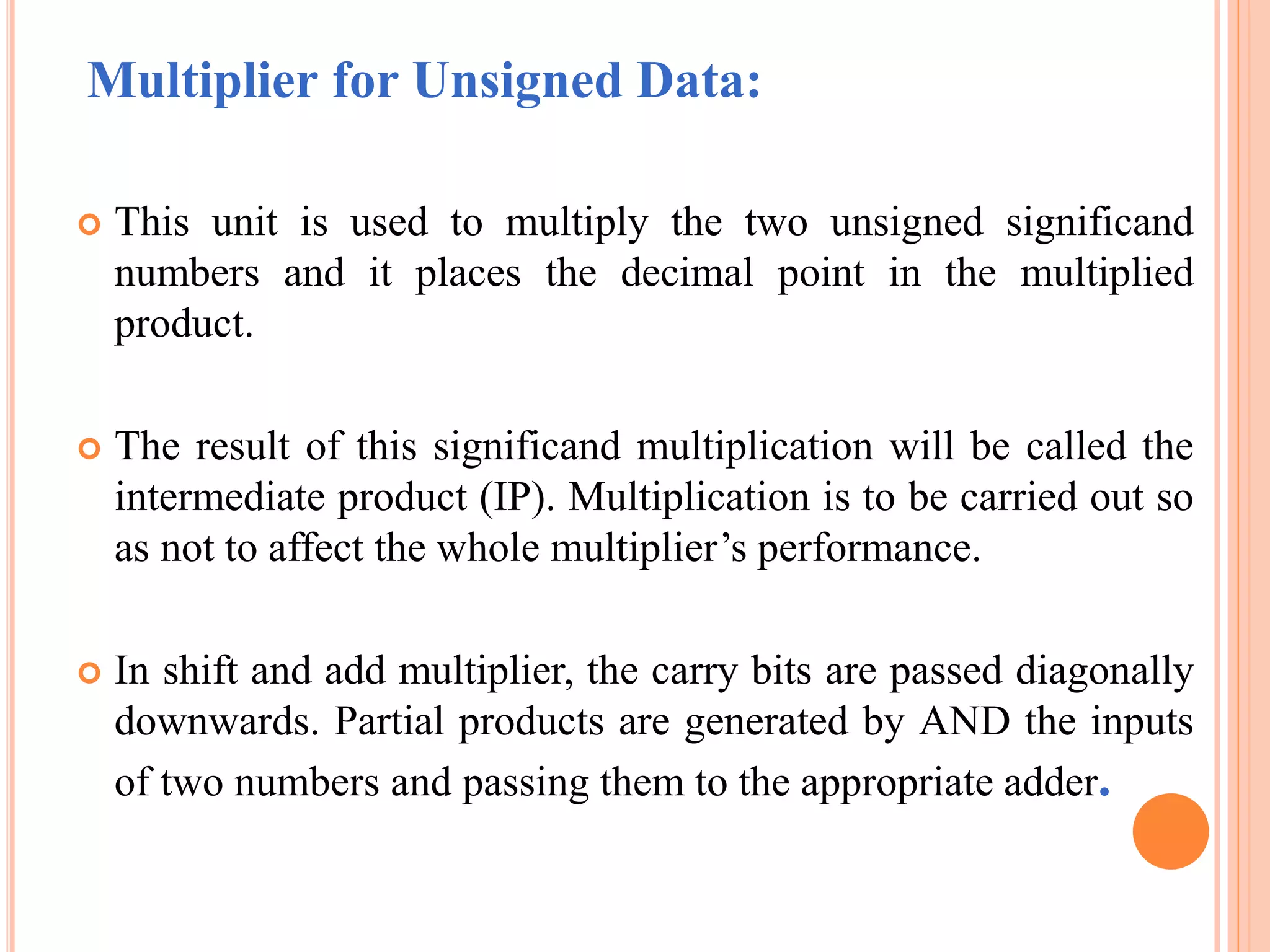 Multiplier for Unsigned Data:
 This unit is used to multiply the two unsigned significand
numbers and it places the decimal point in the multiplied
product.
 The result of this significand multiplication will be called the
intermediate product (IP). Multiplication is to be carried out so
as not to affect the whole multiplier’s performance.
 In shift and add multiplier, the carry bits are passed diagonally
downwards. Partial products are generated by AND the inputs
of two numbers and passing them to the appropriate adder.
 