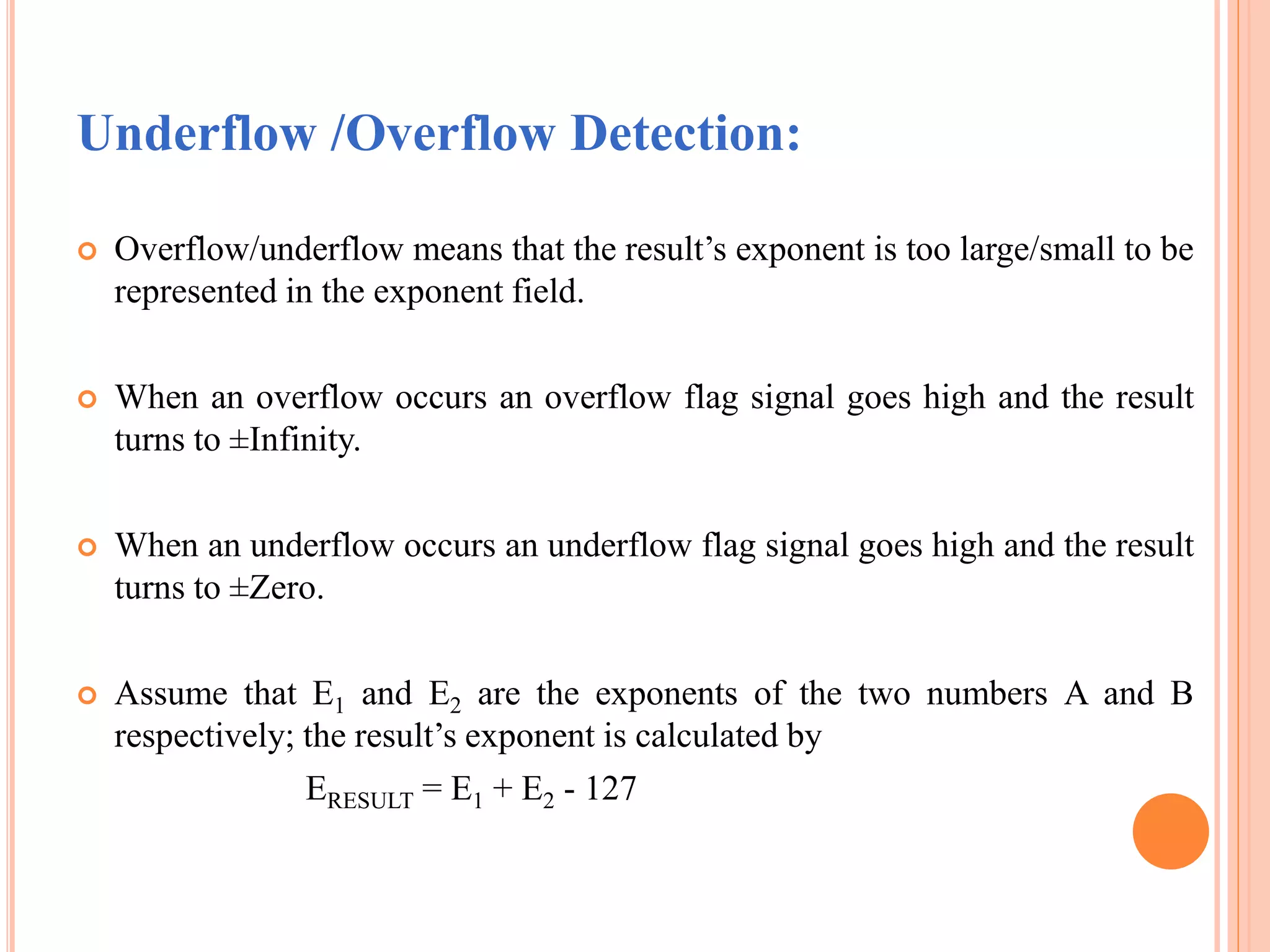 Underflow /Overflow Detection:
 Overflow/underflow means that the result’s exponent is too large/small to be
represented in the exponent field.
 When an overflow occurs an overflow flag signal goes high and the result
turns to ±Infinity.
 When an underflow occurs an underflow flag signal goes high and the result
turns to ±Zero.
 Assume that E1 and E2 are the exponents of the two numbers A and B
respectively; the result’s exponent is calculated by
ERESULT = E1 + E2 - 127
 