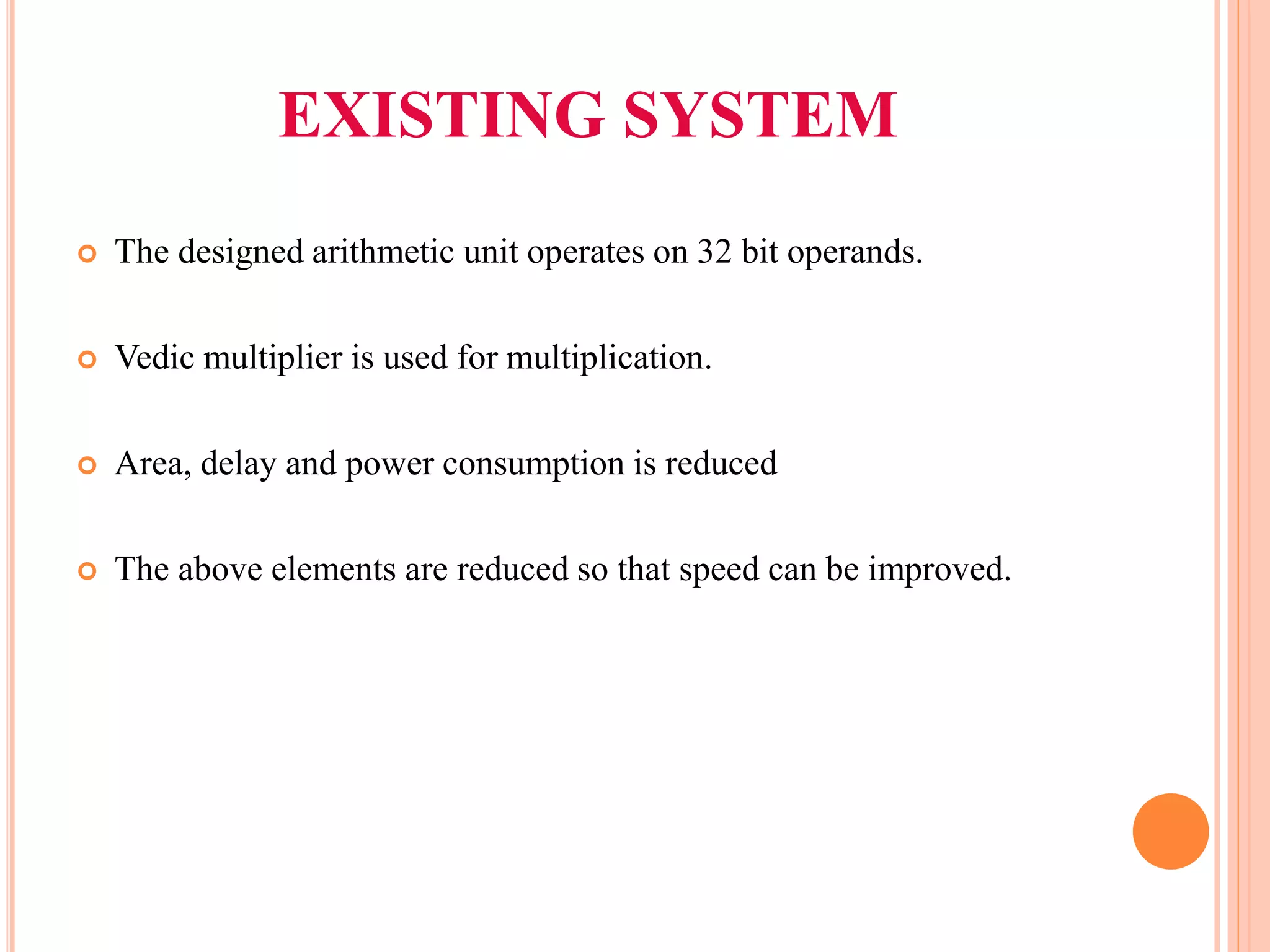 EXISTING SYSTEM
 The designed arithmetic unit operates on 32 bit operands.
 Vedic multiplier is used for multiplication.
 Area, delay and power consumption is reduced
 The above elements are reduced so that speed can be improved.
 