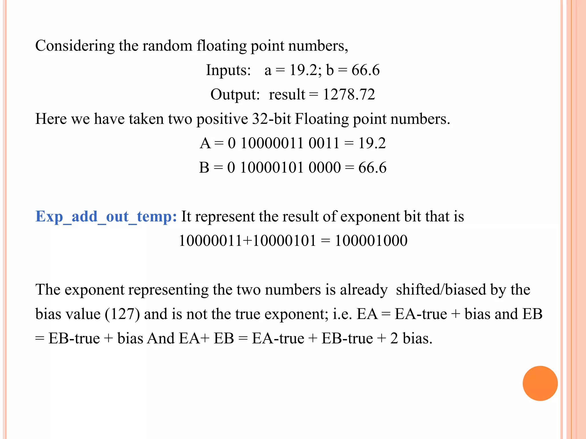Considering the random floating point numbers,
Inputs: a = 19.2; b = 66.6
Output: result = 1278.72
Here we have taken two positive 32-bit Floating point numbers.
A = 0 10000011 0011 = 19.2
B = 0 10000101 0000 = 66.6
Exp_add_out_temp: It represent the result of exponent bit that is
10000011+10000101 = 100001000
The exponent representing the two numbers is already shifted/biased by the
bias value (127) and is not the true exponent; i.e. EA = EA-true + bias and EB
= EB-true + bias And EA+ EB = EA-true + EB-true + 2 bias.
 