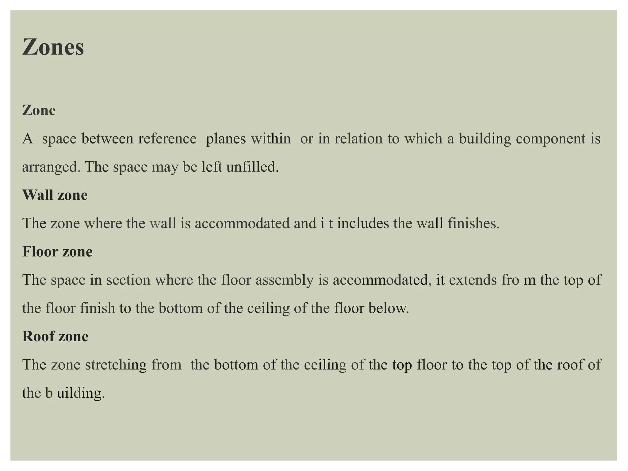Zones
Zone
A space between reference planes within or in relation to which a building component is
arranged. The space may be left unfilled.
Wall zone
The zone where the wall is accommodated and i t includes the wall finishes.
Floor zone
The space in section where the floor assembly is accommodated, it extends fro m the top of
the floor finish to the bottom of the ceiling of the floor below.
Roof zone
The zone stretching from the bottom of the ceiling of the top floor to the top of the roof of
the b uilding.
 