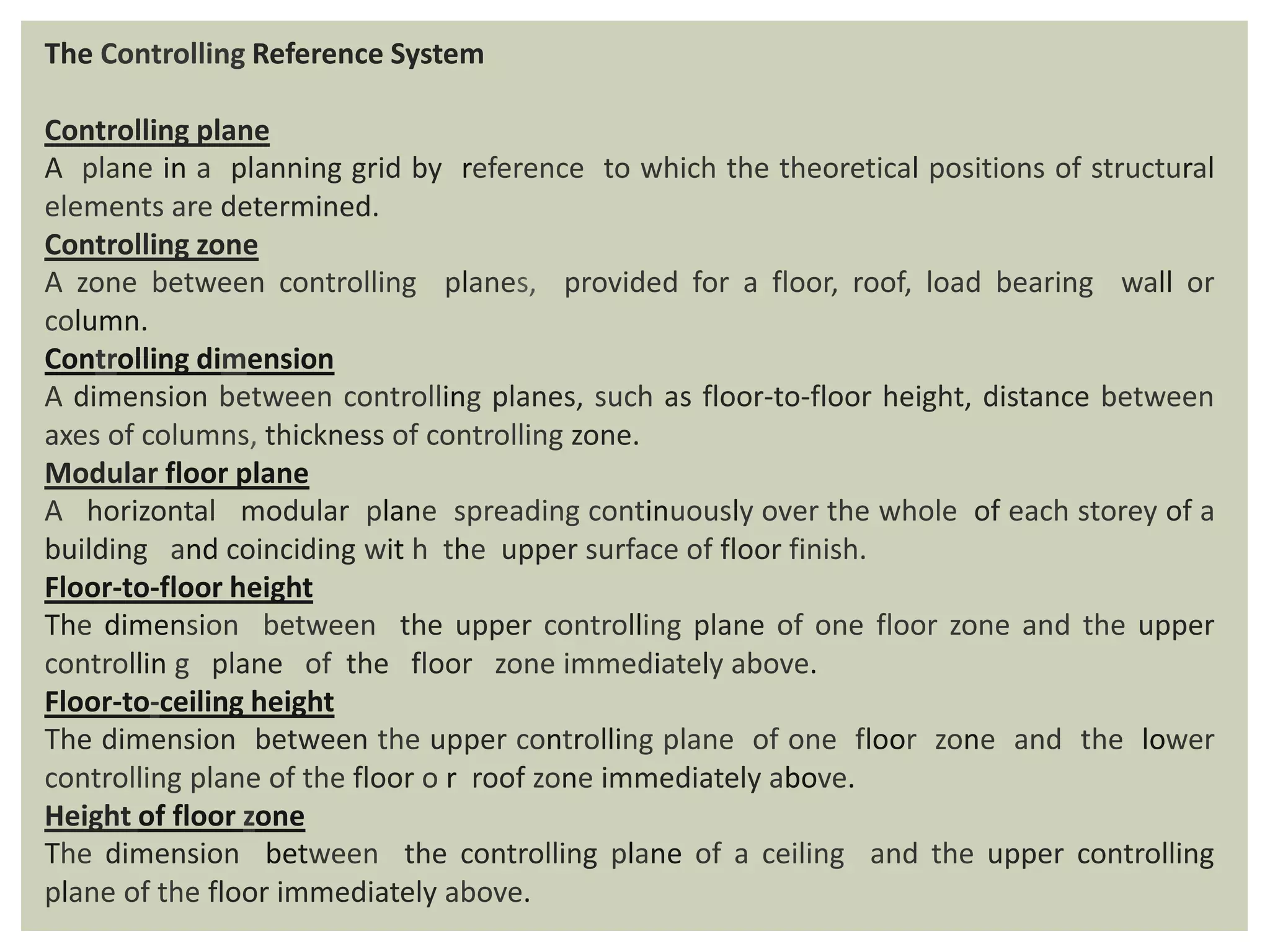 The Controlling Reference System
Controlling plane
A plane in a planning grid by reference to which the theoretical positions of structural
elements are determined.
Controlling zone
A zone between controlling planes, provided for a floor, roof, load bearing wall or
column.
Controlling dimension
A dimension between controlling planes, such as floor-to-floor height, distance between
axes of columns, thickness of controlling zone.
Modular floor plane
A horizontal modular plane spreading continuously over the whole of each storey of a
building and coinciding wit h the upper surface of floor finish.
Floor-to-floor height
The dimension between the upper controlling plane of one floor zone and the upper
controllin g plane of the floor zone immediately above.
Floor-to-ceiling height
The dimension between the upper controlling plane of one floor zone and the lower
controlling plane of the floor o r roof zone immediately above.
Height of floor zone
The dimension between the controlling plane of a ceiling and the upper controlling
plane of the floor immediately above.
 