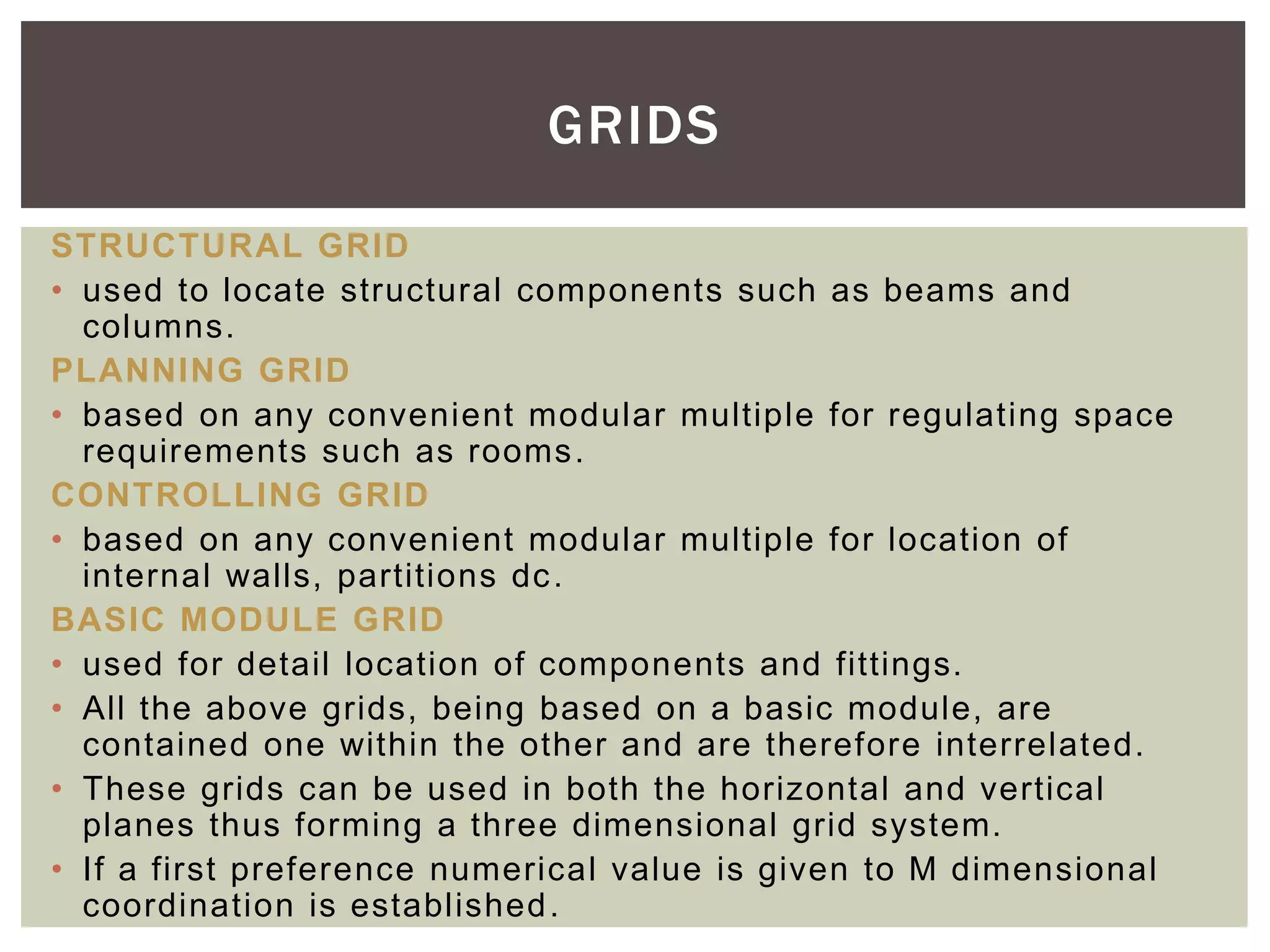 STRUCTURAL GRID
• used to locate structural components such as beams and
columns.
PLANNING GRID
• based on any convenient modular multiple for regulating space
requirements such as rooms.
CONTROLLING GRID
• based on any convenient modular multiple for location of
internal walls, partitions dc.
BASIC MODULE GRID
• used for detail location of components and fittings.
• All the above grids, being based on a basic module, are
contained one within the other and are therefore interrelated.
• These grids can be used in both the horizontal and vertical
planes thus forming a three dimensional grid system.
• If a first preference numerical value is given to M dimensional
coordination is established.
GRIDS
 