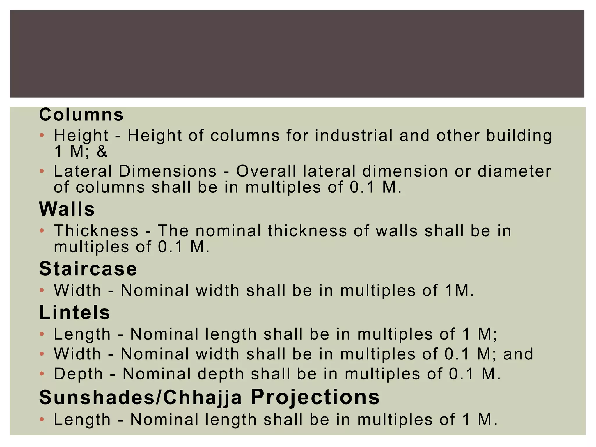Columns
• Height - Height of columns for industrial and other building
1 M; &
• Lateral Dimensions - Overall lateral dimension or diameter
of columns shall be in multiples of 0.1 M.
Walls
• Thickness - The nominal thickness of walls shall be in
multiples of 0.1 M.
Staircase
• Width - Nominal width shall be in multiples of 1M.
Lintels
• Length - Nominal length shall be in multiples of 1 M;
• Width - Nominal width shall be in multiples of 0.1 M; and
• Depth - Nominal depth shall be in multiples of 0.1 M.
Sunshades/Chhajja Projections
• Length - Nominal length shall be in multiples of 1 M.
 