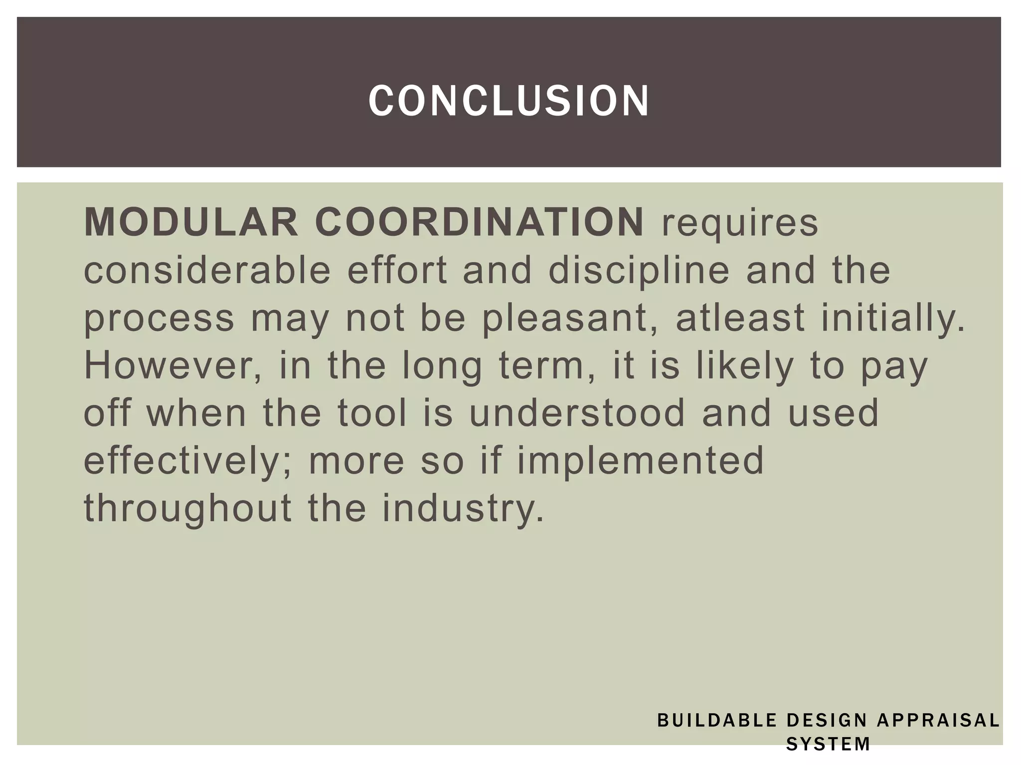 MODULAR COORDINATION requires
considerable effort and discipline and the
process may not be pleasant, atleast initially.
However, in the long term, it is likely to pay
off when the tool is understood and used
effectively; more so if implemented
throughout the industry.
CONCLUSION
BUILDABLE DESIGN APPRAISAL
SYSTEM
 