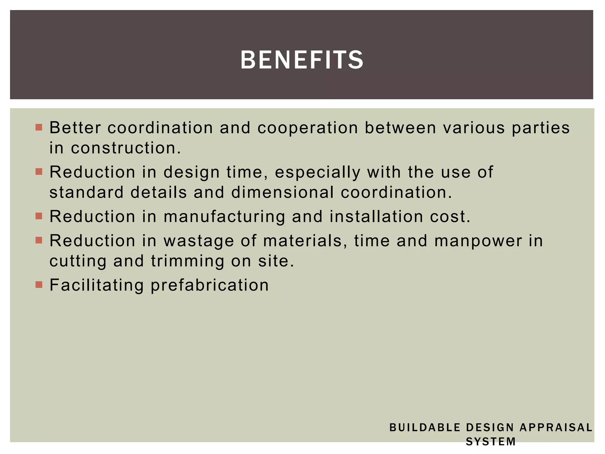  Better coordination and cooperation between various parties
in construction.
 Reduction in design time, especially with the use of
standard details and dimensional coordination.
 Reduction in manufacturing and installation cost.
 Reduction in wastage of materials, time and manpower in
cutting and trimming on site.
 Facilitating prefabrication
BENEFITS
BUILDABLE DESIGN APPRAISAL
SYSTEM
 