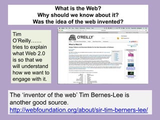 What is the Web?
Why should we know about it?
Was the idea of the web invented?
Tim
O’Reilly……
tries to explain
what Web 2.0
is so that we
will understand
how we want to
engage with it.
The ‘inventor of the web’ Tim Bernes-Lee is
another good source.
http://webfoundation.org/about/sir-tim-berners-lee/
 