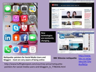 http://www.
bbc.co.uk/gu
ides/z9r72hv
#zyf8d2phttp://www.huffingtonpost.com/courtney-price/netiquette-
pointers-for-social-media-users-and-bloggers_b_7786356.html
Netiquette: pointers for Social Media Users and
bloggers - most are very aware of being online
BBC Bitesize netiquette
New
technologies
are constantly
changing…
 