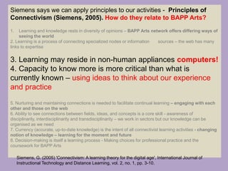 Siemens says we can apply principles to our activities - Principles of
Connectivism (Siemens, 2005). How do they relate to BAPP Arts?
1. Learning and knowledge rests in diversity of opinions – BAPP Arts network offers differing ways of
seeing the world
2. Learning is a process of connecting specialized nodes or information sources – the web has many
links to expertise
3. Learning may reside in non-human appliances computers!
4. Capacity to know more is more critical than what is
currently known – using ideas to think about our experience
and practice
5. Nurturing and maintaining connections is needed to facilitate continual learning – engaging with each
other and those on the web
6. Ability to see connections between fields, ideas, and concepts is a core skill - awareness of
disciplinarily, interdisciplinarity and transdisciplinarity – we work in sectors but our knowledge can be
organised as we need
7. Currency (accurate, up-to-date knowledge) is the intent of all connectivist learning activities - changing
notion of knowledge – learning for the moment and future
8. Decision-making is itself a learning process - Making choices for professional practice and the
coursework for BAPP Arts
Siemens, G. (2005) 'Connectivism: A learning theory for the digital age', International Journal of
Instructional Technology and Distance Learning, vol. 2, no. 1, pp. 3-10.
 