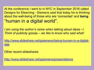 At the conference I went to in NYC in September 2016 called
Designs for Elearning - Siemens said that today he is thinking
about the well-being of those who are ‘connected’ and being
“human in a digital world”.
I am using the author’s name when talking about ideas –!
Think of publicity gossip – we like to know who said what!
http://www.slideshare.net/gsiemens/being-human-in-a-digital-
age
Other recent slideshares
http://www.slideshare.net/gsiemens/presentations
 