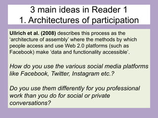 3 main ideas in Reader 1
1. Architectures of participation
Ullrich et al. (2008) describes this process as the
‘architecture of assembly’ where the methods by which
people access and use Web 2.0 platforms (such as
Facebook) make ‘data and functionality accessible’.
How do you use the various social media platforms
like Facebook, Twitter, Instagram etc.?
Do you use them differently for you professional
work than you do for social or private
conversations?
 