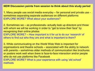 NEW Discussion points from session to think about this study period
1. Many people use social media everyday – for personal and private use -
sometimes separating separate audiences on different platforms
EXPLORE MORE? What about your audiences?
2. Sometimes we – as professionals- actually look up directors and those
with whom we will be working in order to “get to know their face” by
recognising their online photos
EXPLORE MORE? – How important is it for us to do our ‘research’ of
others to find out who they are and what is important to them?
3. While communicating on the World Wide Web is important for
organisations and theatre schools – associated with the ability to network
with parents – sometimes older methods of communication like brochures
or posters work well when there is face-to-face interaction and/or people
who do not use platforms like Facebook
EXPLORE MORE? What is your experience with using ‘old school’
methods
 